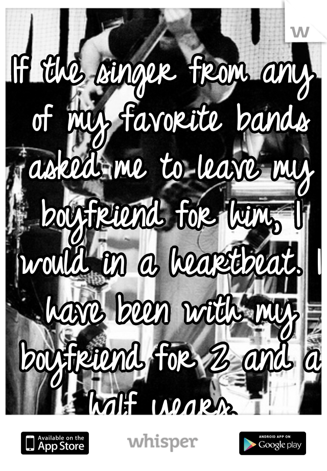 If the singer from any of my favorite bands asked me to leave my boyfriend for him, I would in a heartbeat. I have been with my boyfriend for 2 and a half years. 