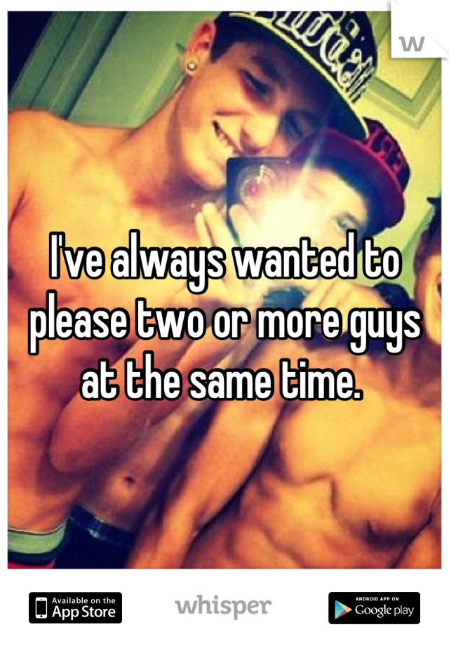 I've always wanted to please two or more guys at the same time. 