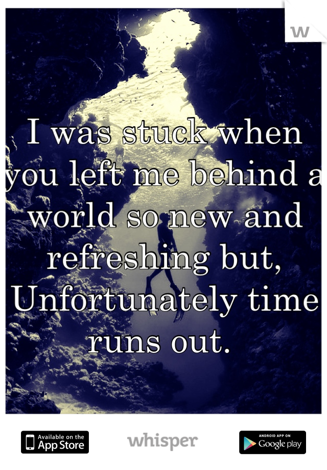 I was stuck when you left me behind a world so new and refreshing but, 
Unfortunately time runs out. 