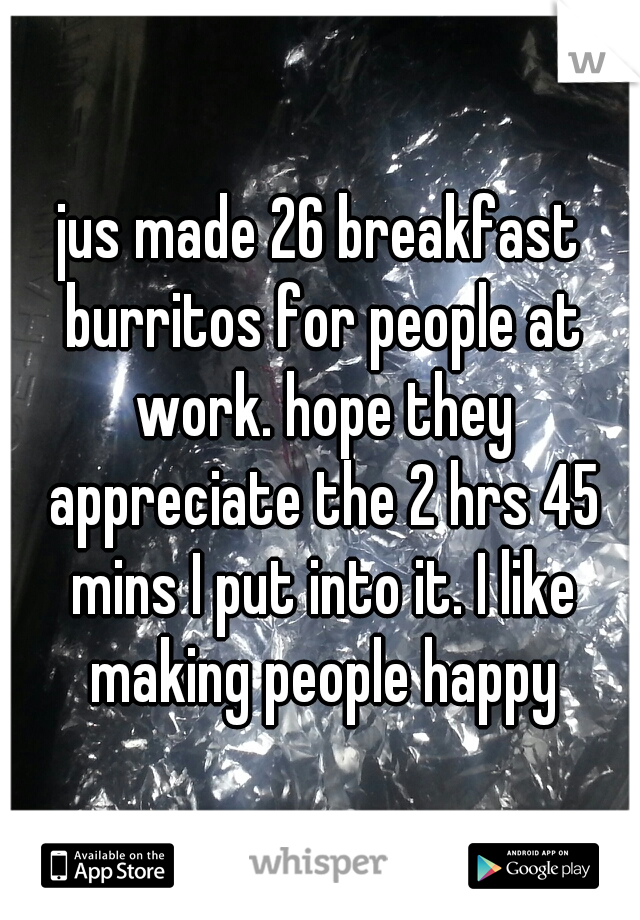 jus made 26 breakfast burritos for people at work. hope they appreciate the 2 hrs 45 mins I put into it. I like making people happy