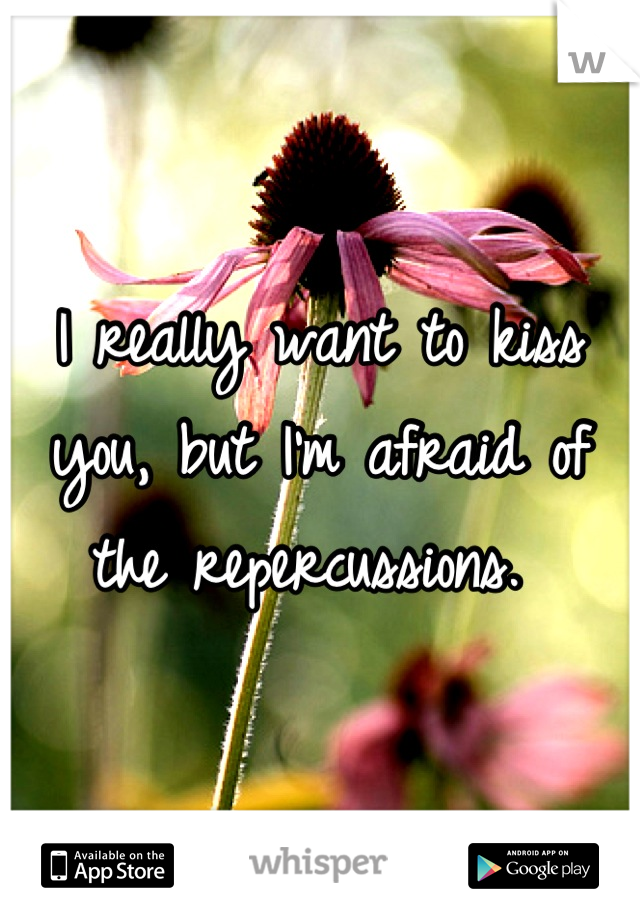 I really want to kiss you, but I'm afraid of the repercussions. 