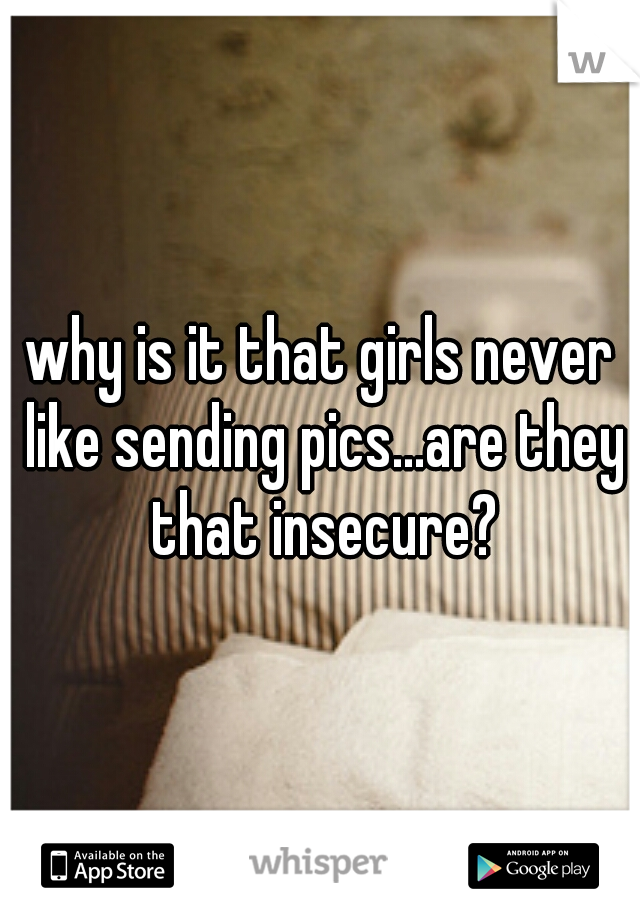 why is it that girls never like sending pics...are they that insecure?