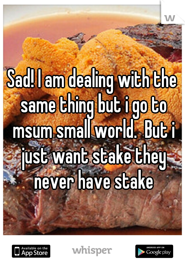 Sad! I am dealing with the same thing but i go to msum small world.  But i just want stake they never have stake