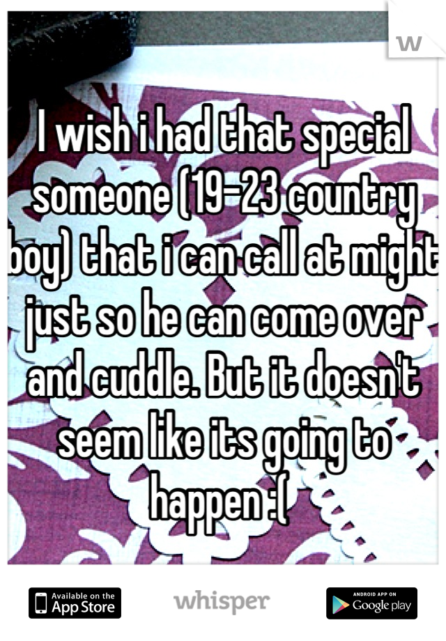 I wish i had that special someone (19-23 country boy) that i can call at might just so he can come over and cuddle. But it doesn't seem like its going to happen :( 