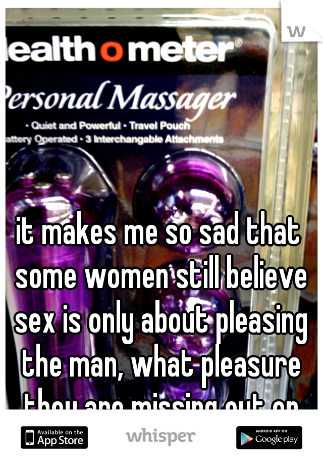 it makes me so sad that some women still believe sex is only about pleasing the man, what pleasure they are missing out on