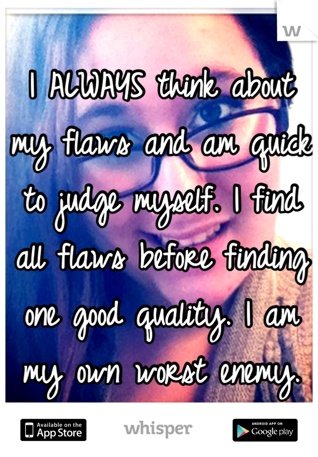 I ALWAYS think about my flaws and am quick to judge myself. I find all flaws before finding one good quality. I am my own worst enemy.