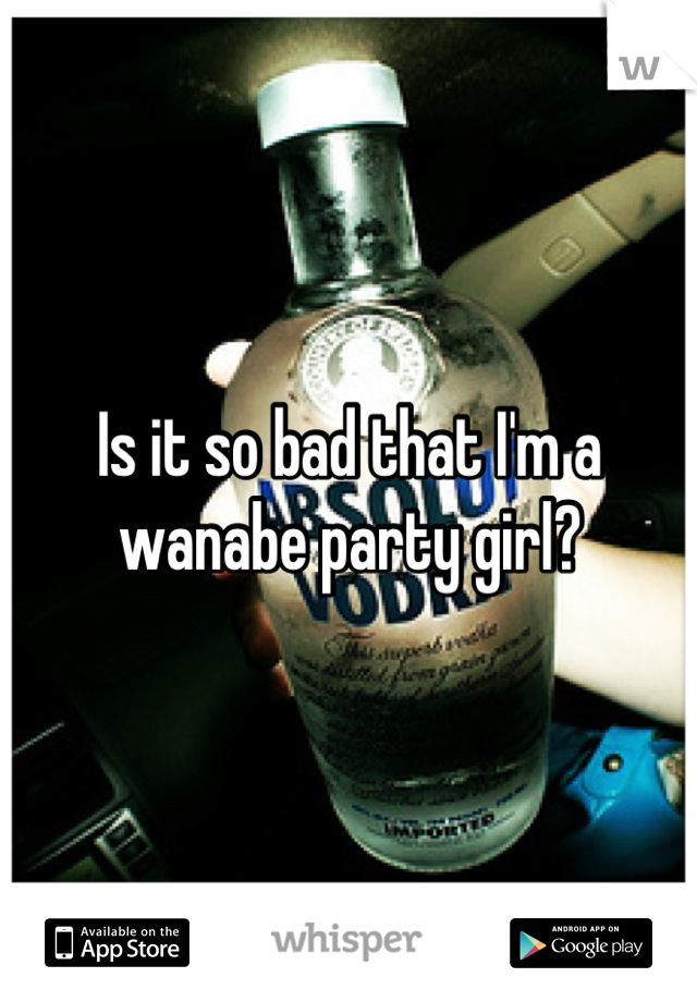 Is it so bad that I'm a wanabe party girl?