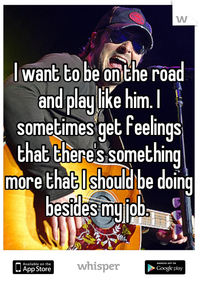 I want to be on the road and play like him. I sometimes get feelings that there's something more that I should be doing besides my job. 