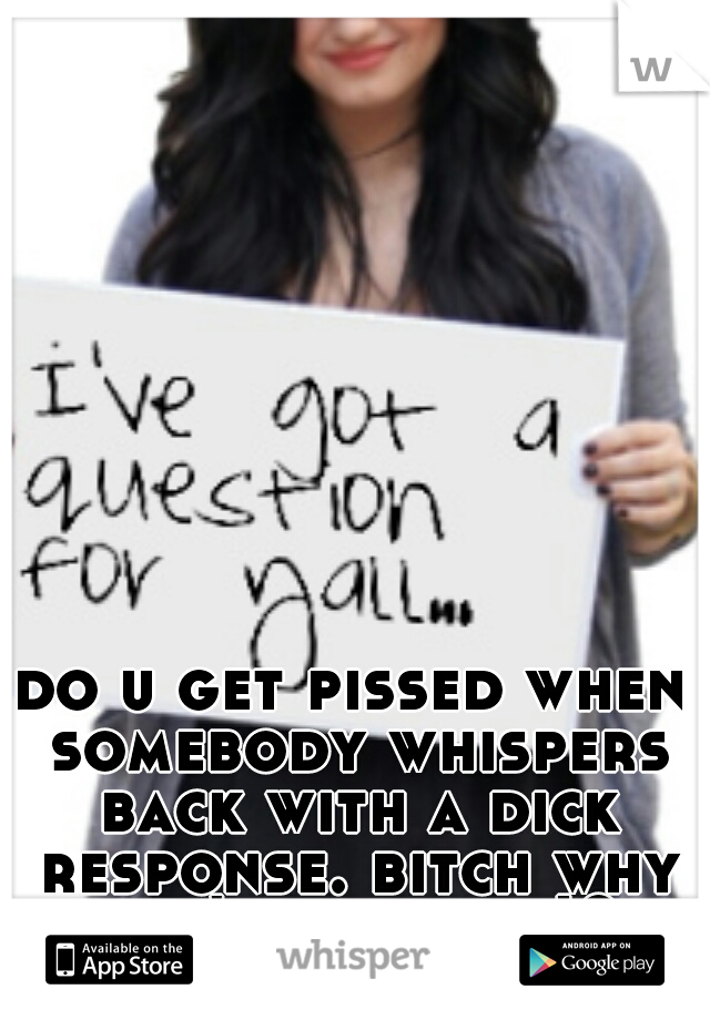 do u get pissed when somebody whispers back with a dick response. bitch why can't u be nice!?