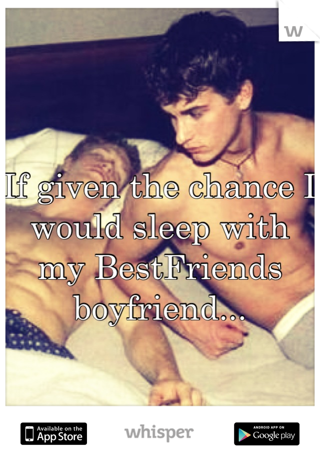 If given the chance I would sleep with my BestFriends boyfriend...