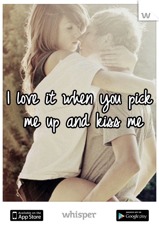 I love it when you pick me up and kiss me
