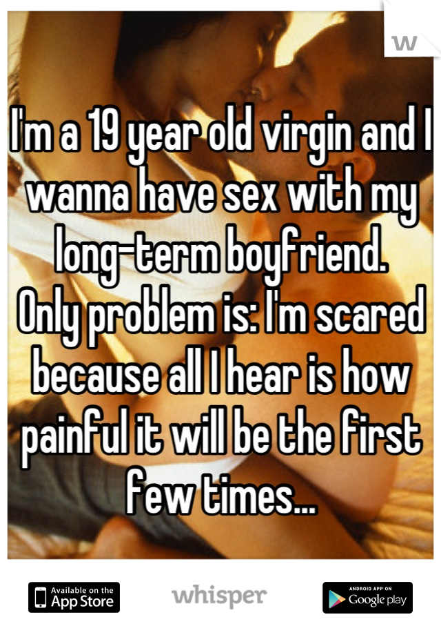 I'm a 19 year old virgin and I wanna have sex with my long-term boyfriend. 
Only problem is: I'm scared because all I hear is how painful it will be the first few times...