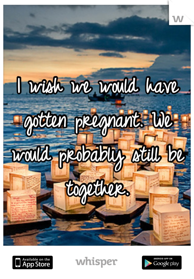 I wish we would have gotten pregnant. We would probably still be together.