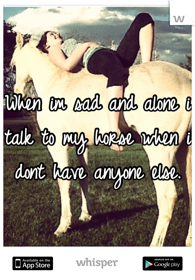 When im sad and alone i talk to my horse when i dont have anyone else.