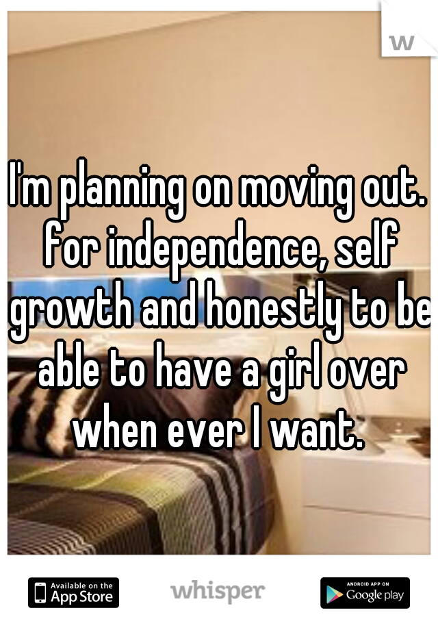 I'm planning on moving out. for independence, self growth and honestly to be able to have a girl over when ever I want. 