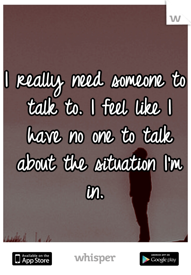 I really need someone to talk to. I feel like I have no one to talk about the situation I'm in. 