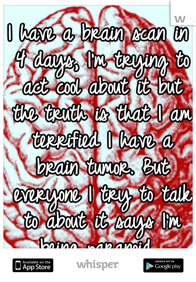 I have a brain scan in 4 days, I'm trying to act cool about it but the truth is that I am terrified I have a brain tumor. But everyone I try to talk to about it says I'm being paranoid...