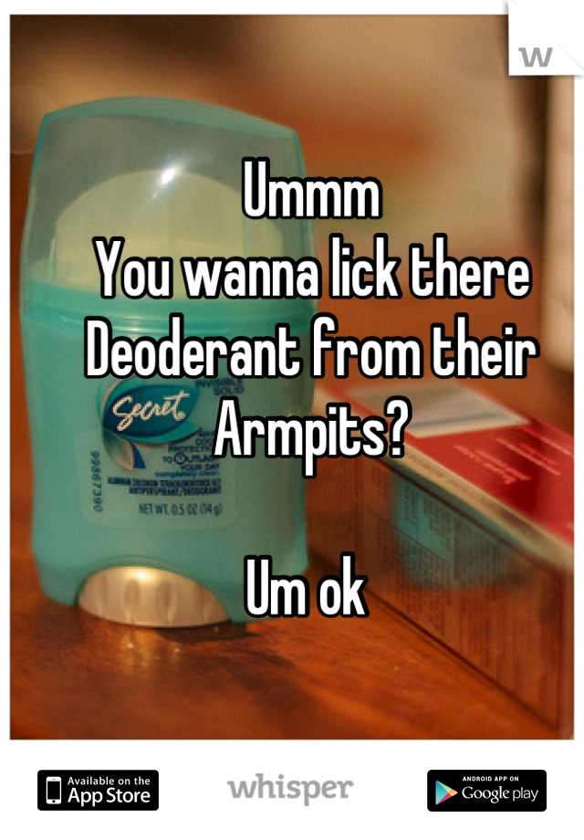 Ummm 
You wanna lick there 
Deoderant from their 
Armpits? 

Um ok 