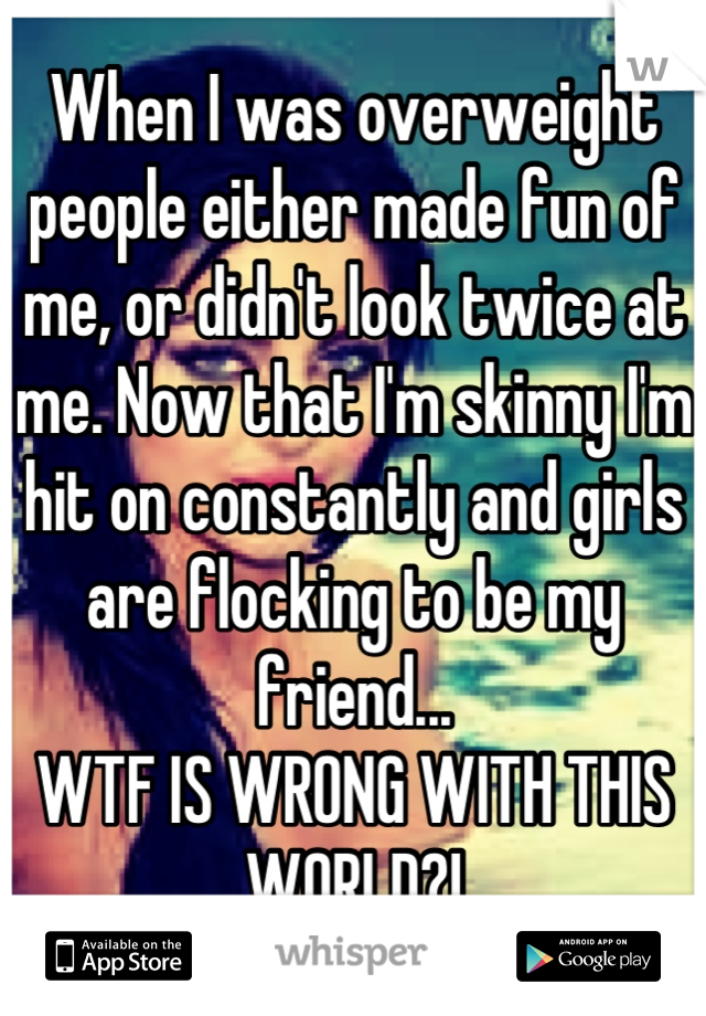 When I was overweight people either made fun of me, or didn't look twice at me. Now that I'm skinny I'm hit on constantly and girls are flocking to be my friend...
WTF IS WRONG WITH THIS WORLD?!