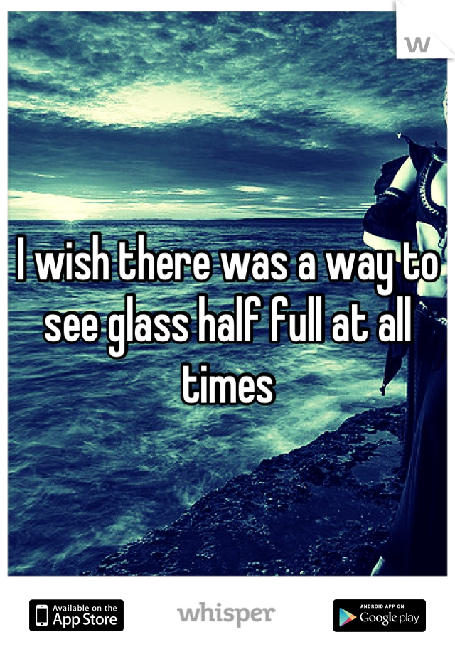 I wish there was a way to see glass half full at all times