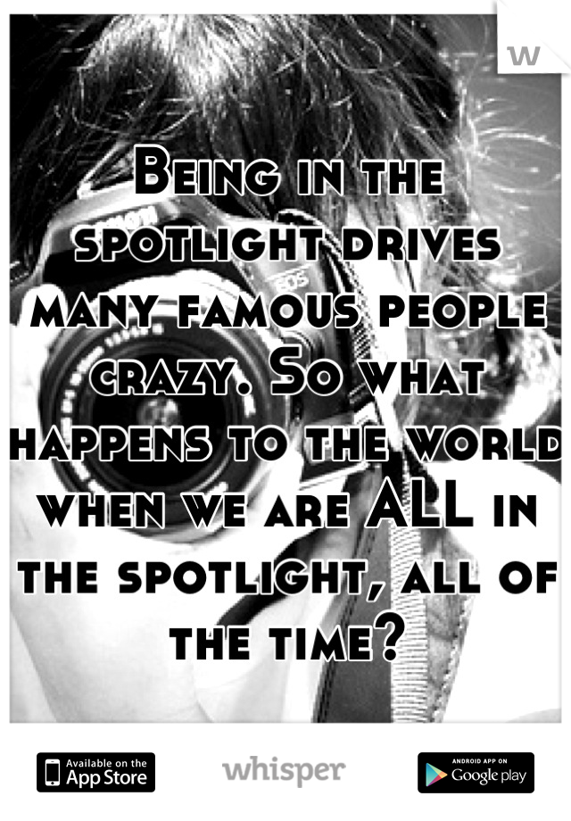 Being in the spotlight drives many famous people crazy. So what happens to the world when we are ALL in the spotlight, all of the time?