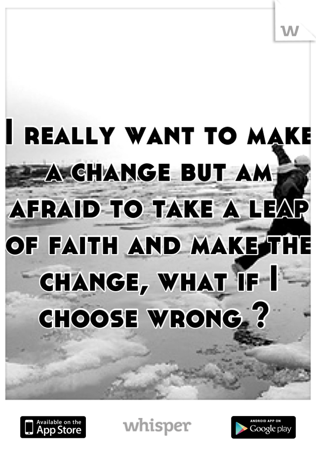 I really want to make a change but am afraid to take a leap of faith and make the change, what if I choose wrong ? 