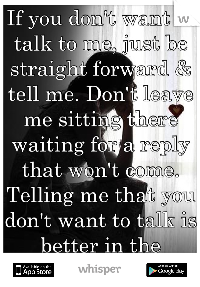 If you don't want to talk to me, just be straight forward & tell me. Don't leave me sitting there waiting for a reply that won't come.
Telling me that you don't want to talk is better in the
long run.