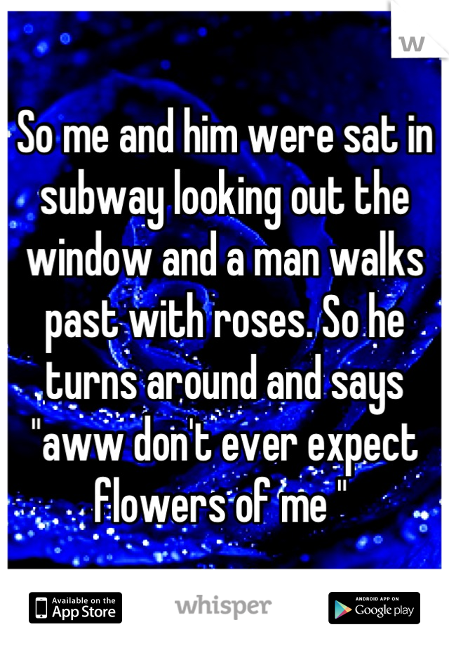 So me and him were sat in subway looking out the window and a man walks past with roses. So he turns around and says "aww don't ever expect flowers of me " 