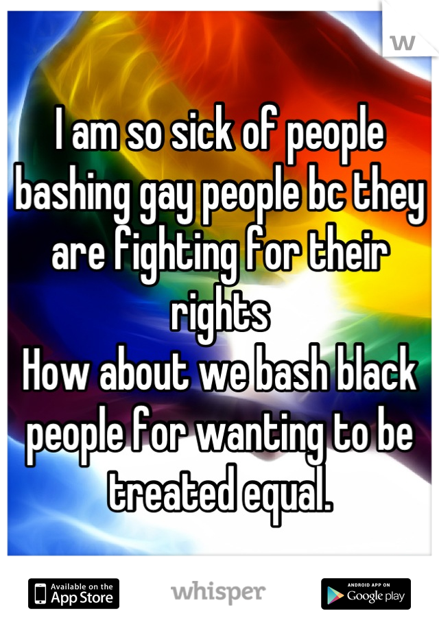 I am so sick of people bashing gay people bc they are fighting for their rights 
How about we bash black people for wanting to be treated equal.