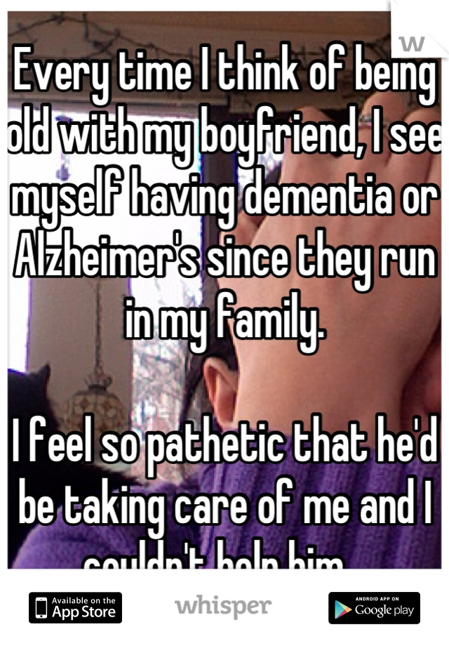 Every time I think of being old with my boyfriend, I see myself having dementia or Alzheimer's since they run in my family.

I feel so pathetic that he'd be taking care of me and I couldn't help him...