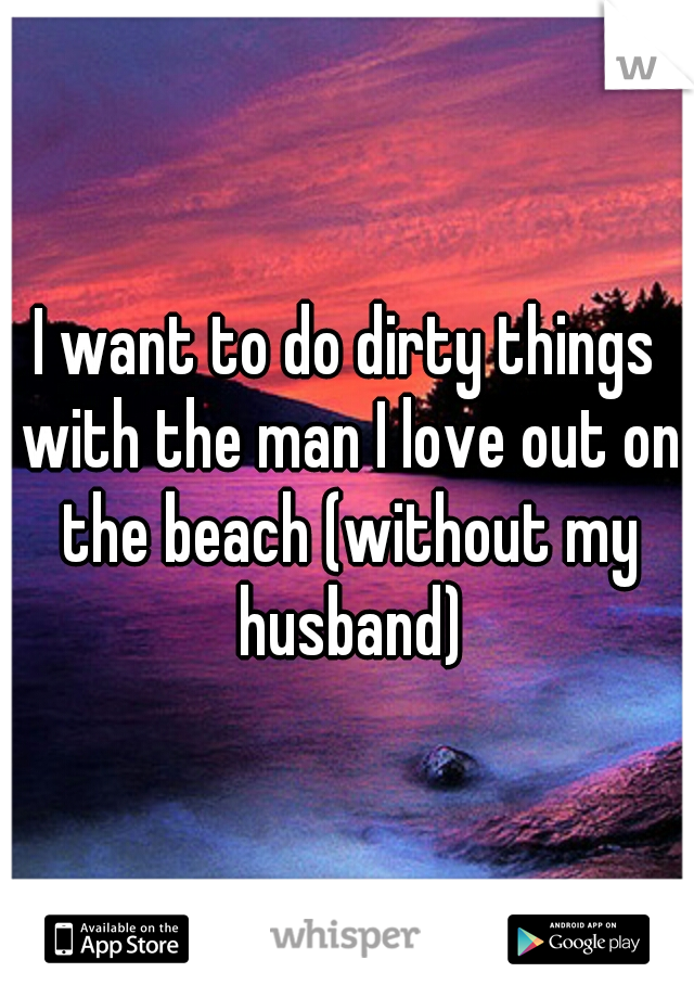 I want to do dirty things with the man I love out on the beach (without my husband)