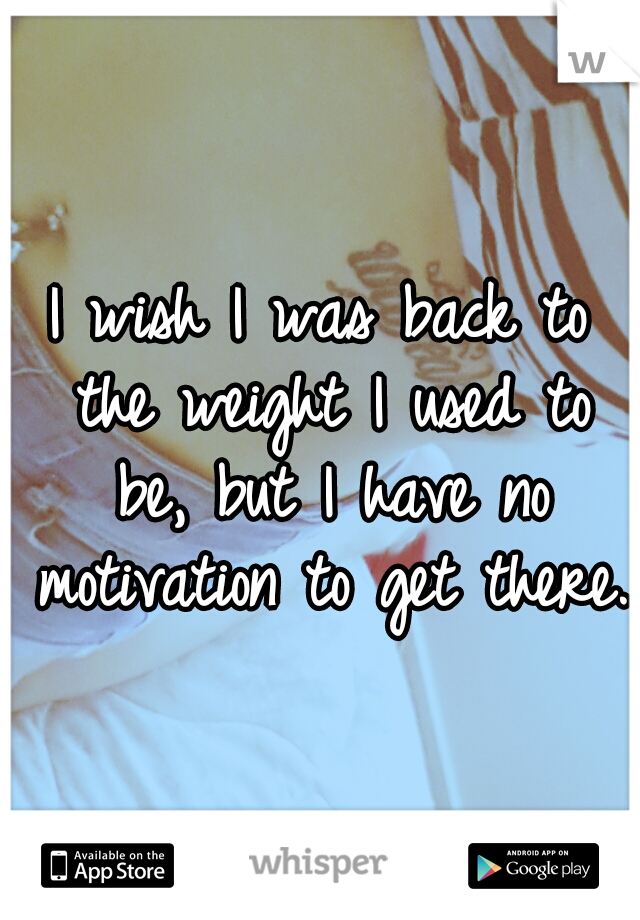 I wish I was back to the weight I used to be, but I have no motivation to get there. 
