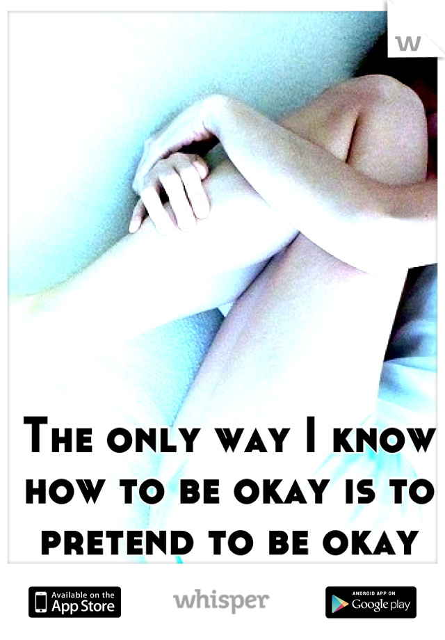 The only way I know how to be okay is to pretend to be okay