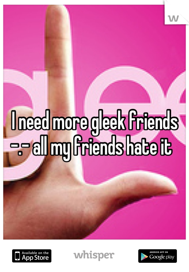 I need more gleek friends -.- all my friends hate it  