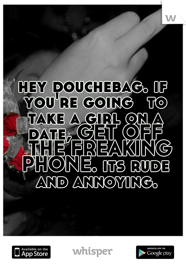 hey douchebag. if you're going 
to take a girl on a date, GET OFF 
THE FREAKING PHONE. its rude 
and annoying. 