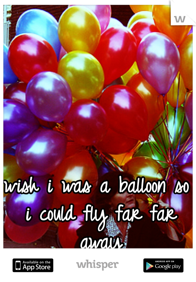 wish i was a balloon so i could fly far far away