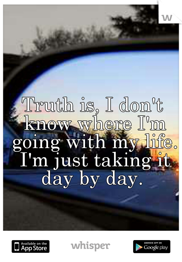 Truth is, I don't know where I'm going with my life. I'm just taking it day by day. 