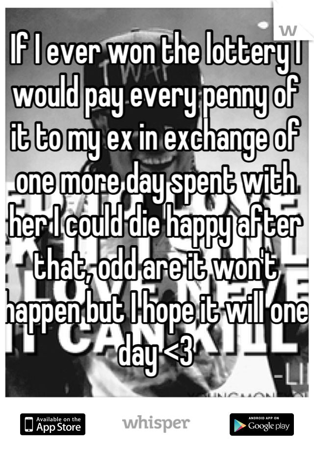 If I ever won the lottery I would pay every penny of it to my ex in exchange of one more day spent with her I could die happy after that, odd are it won't happen but I hope it will one day <3