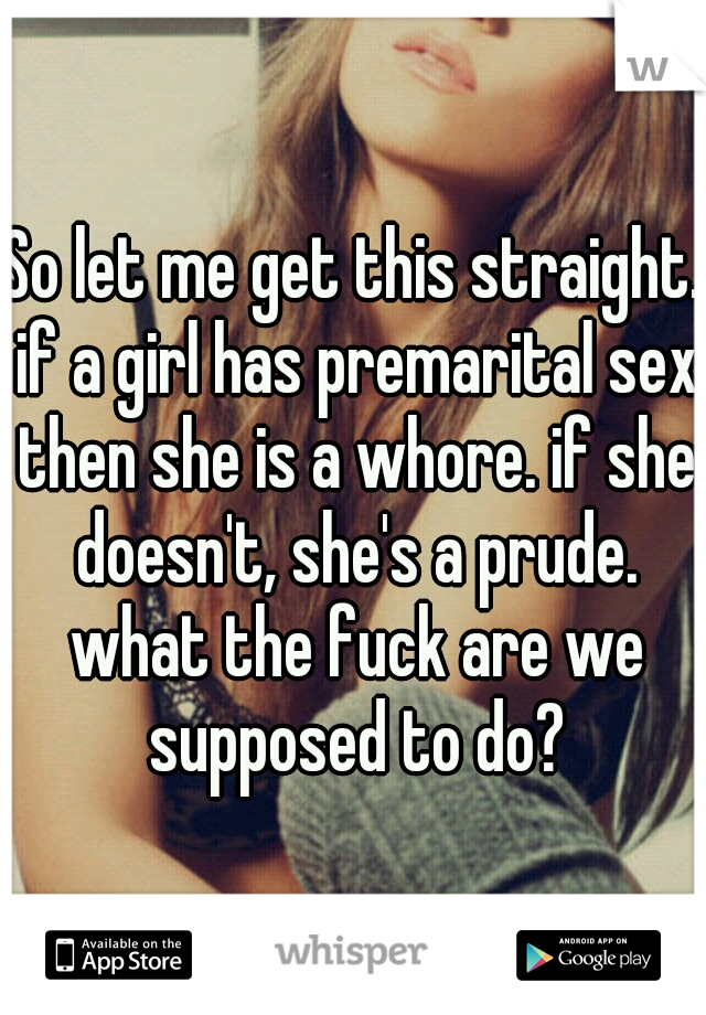 So let me get this straight. if a girl has premarital sex then she is a whore. if she doesn't, she's a prude. what the fuck are we supposed to do?