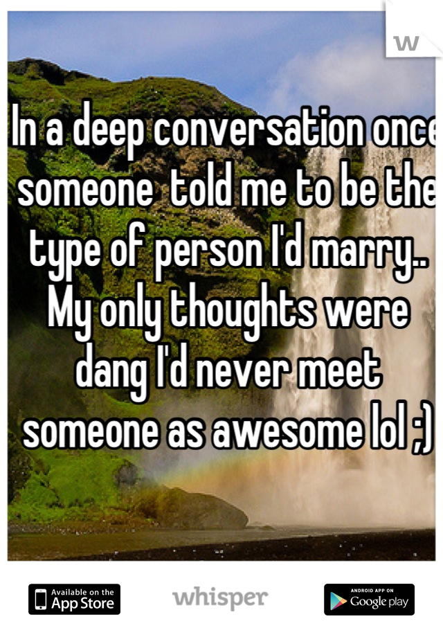 In a deep conversation once someone  told me to be the type of person I'd marry.. My only thoughts were dang I'd never meet someone as awesome lol ;)