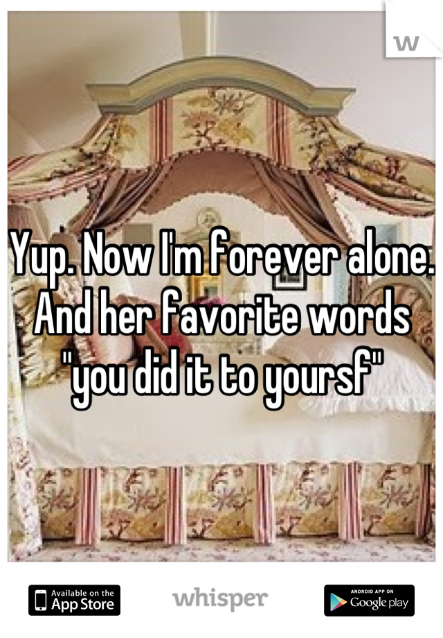 Yup. Now I'm forever alone. And her favorite words "you did it to yoursf"