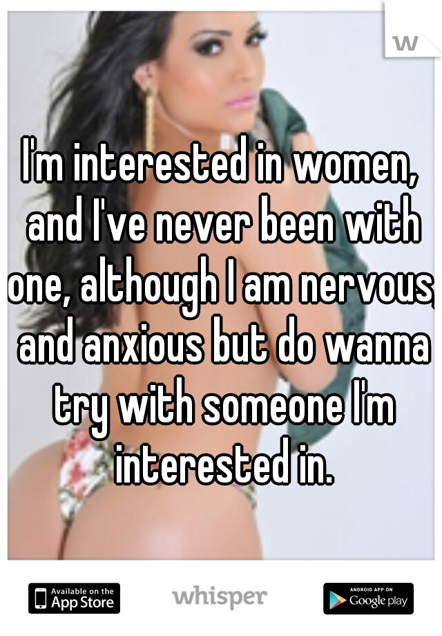 I'm interested in women, and I've never been with one, although I am nervous, and anxious but do wanna try with someone I'm interested in.