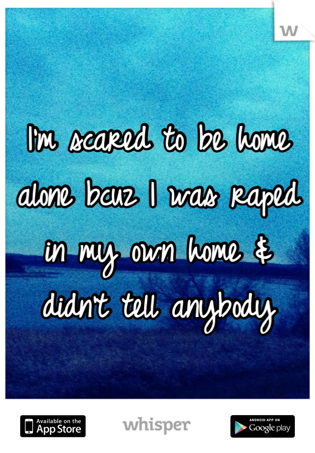 I'm scared to be home alone bcuz I was raped in my own home & didn't tell anybody