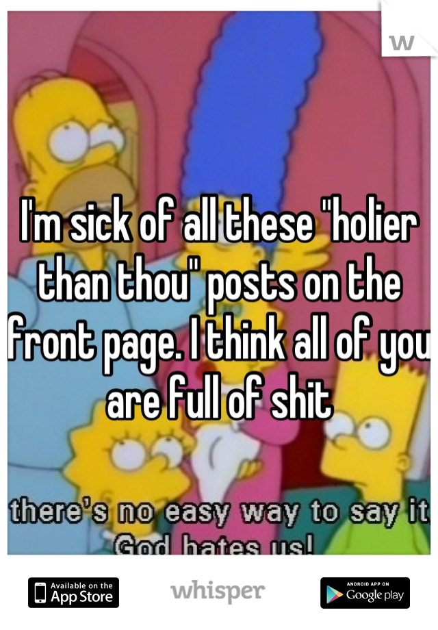 I'm sick of all these "holier than thou" posts on the front page. I think all of you are full of shit