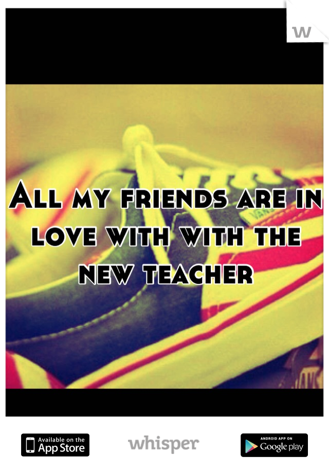 All my friends are in love with with the new teacher