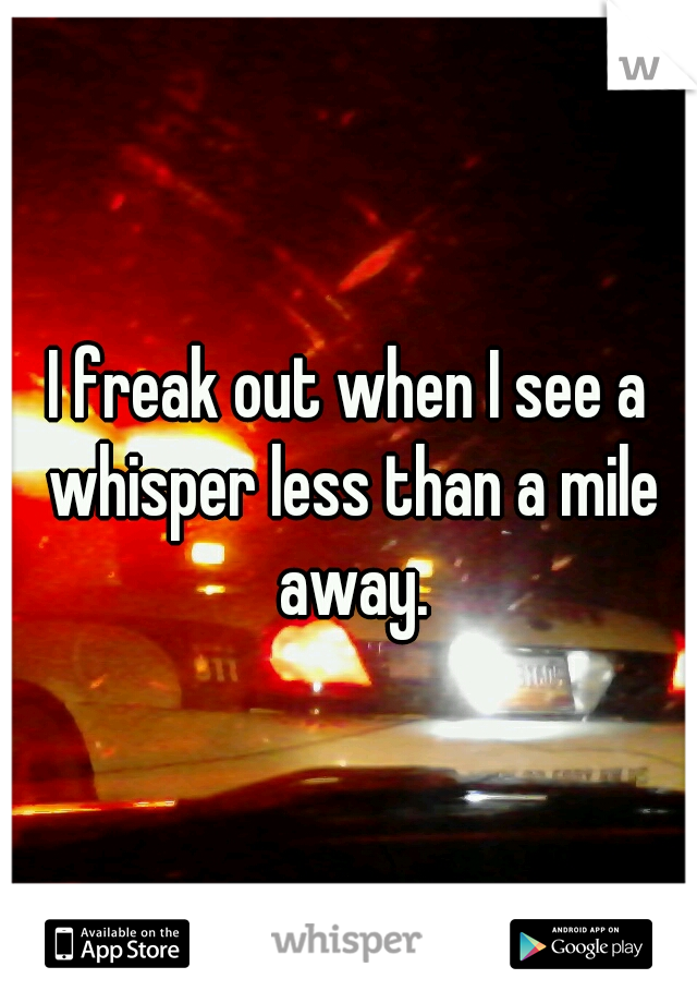 I freak out when I see a whisper less than a mile away.