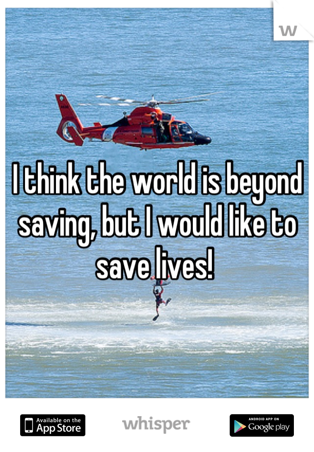 I think the world is beyond saving, but I would like to save lives! 