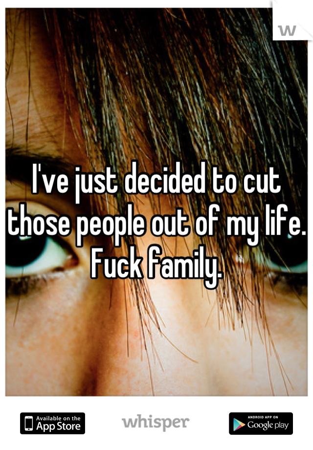I've just decided to cut those people out of my life. Fuck family.