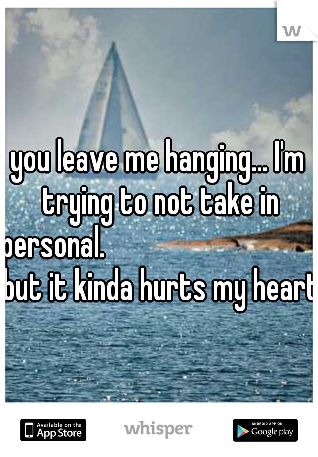 you leave me hanging... I'm trying to not take in personal.                
                but it kinda hurts my heart