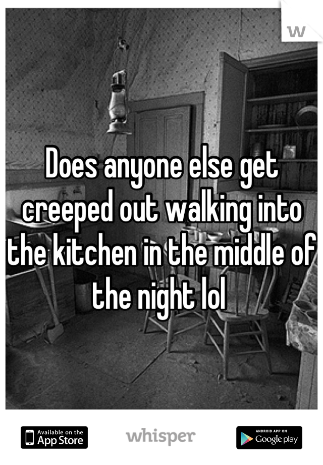 Does anyone else get creeped out walking into the kitchen in the middle of the night lol 